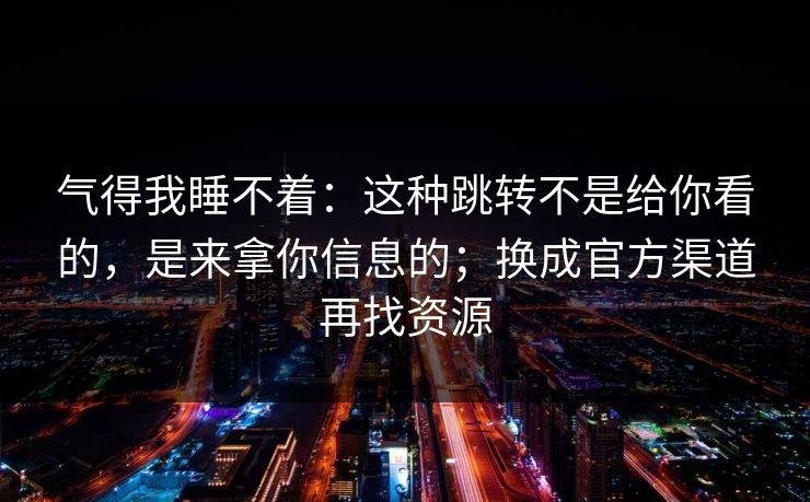气得我睡不着：这种跳转不是给你看的，是来拿你信息的；换成官方渠道再找资源