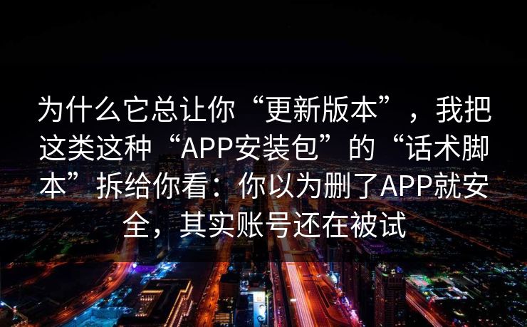 为什么它总让你“更新版本”，我把这类这种“APP安装包”的“话术脚本”拆给你看：你以为删了APP就安全，其实账号还在被试