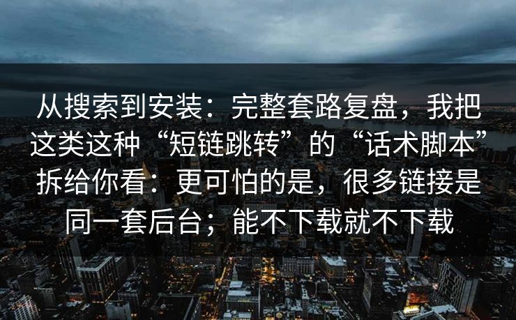 从搜索到安装：完整套路复盘，我把这类这种“短链跳转”的“话术脚本”拆给你看：更可怕的是，很多链接是同一套后台；能不下载就不下载