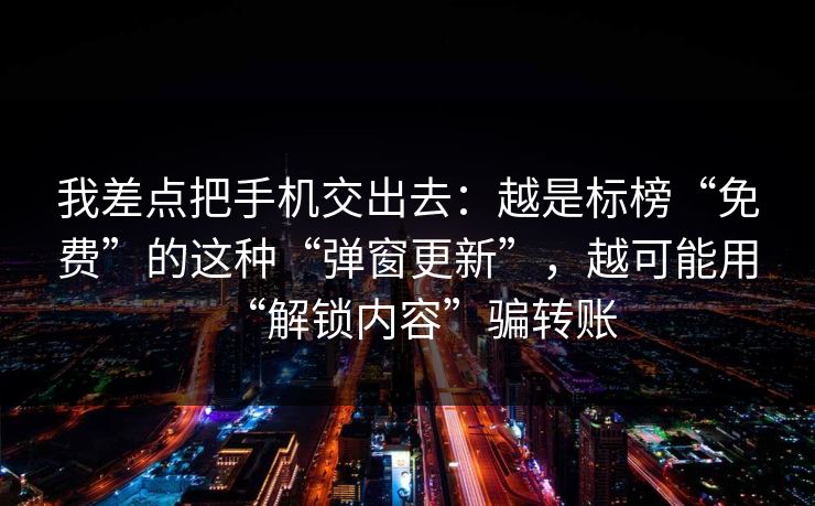 我差点把手机交出去：越是标榜“免费”的这种“弹窗更新”，越可能用“解锁内容”骗转账
