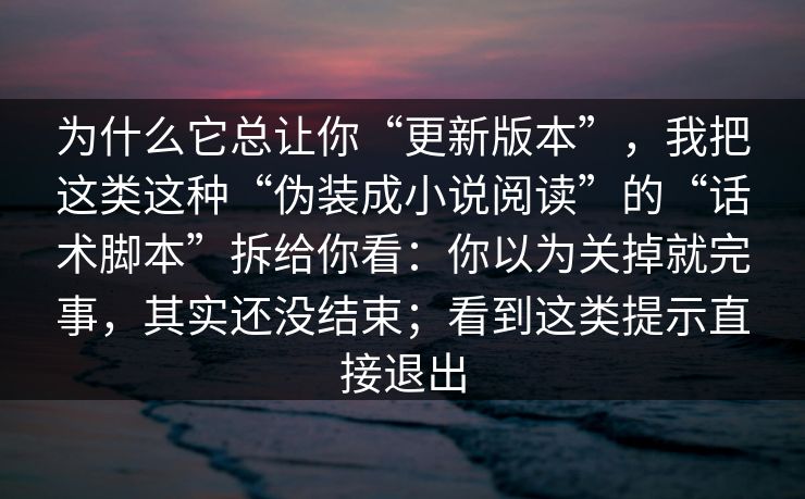 为什么它总让你“更新版本”，我把这类这种“伪装成小说阅读”的“话术脚本”拆给你看：你以为关掉就完事，其实还没结束；看到这类提示直接退出