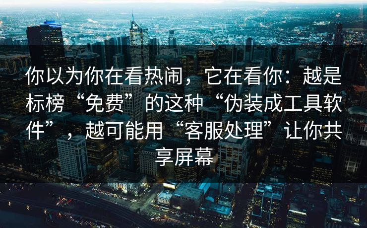 你以为你在看热闹，它在看你：越是标榜“免费”的这种“伪装成工具软件”，越可能用“客服处理”让你共享屏幕