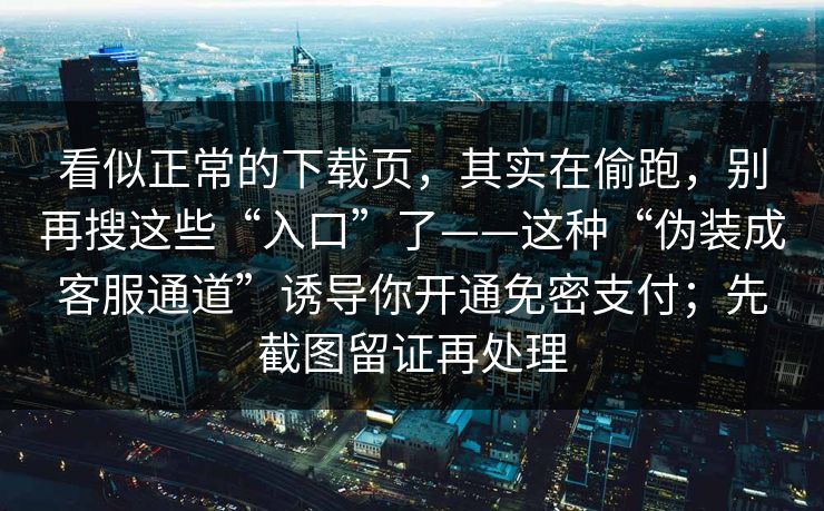 看似正常的下载页，其实在偷跑，别再搜这些“入口”了——这种“伪装成客服通道”诱导你开通免密支付；先截图留证再处理