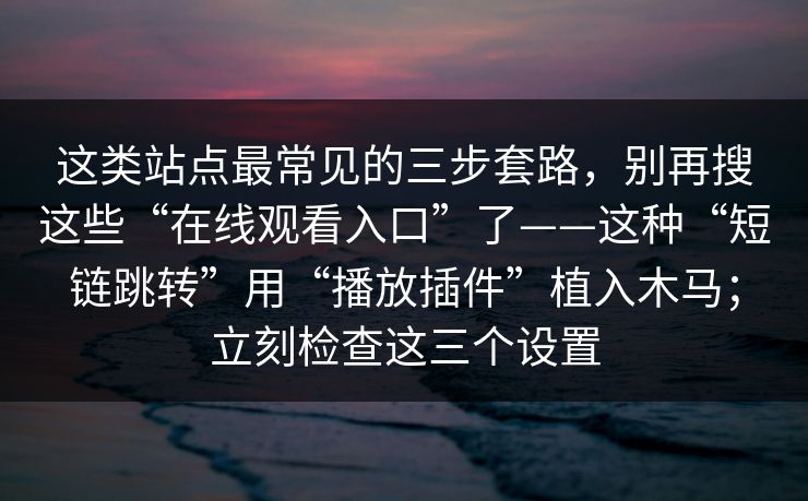 这类站点最常见的三步套路，别再搜这些“在线观看入口”了——这种“短链跳转”用“播放插件”植入木马；立刻检查这三个设置