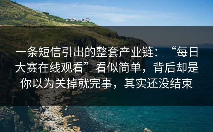 一条短信引出的整套产业链：“每日大赛在线观看”看似简单，背后却是你以为关掉就完事，其实还没结束