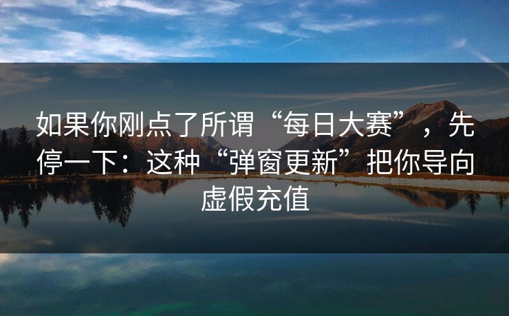 如果你刚点了所谓“每日大赛”，先停一下：这种“弹窗更新”把你导向虚假充值