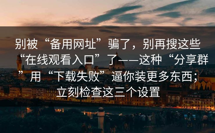 别被“备用网址”骗了，别再搜这些“在线观看入口”了——这种“分享群”用“下载失败”逼你装更多东西；立刻检查这三个设置