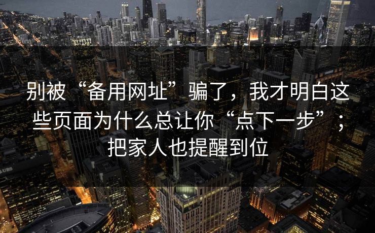 别被“备用网址”骗了，我才明白这些页面为什么总让你“点下一步”；把家人也提醒到位