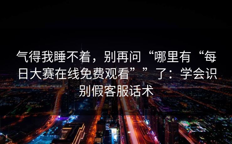 气得我睡不着，别再问“哪里有“每日大赛在线免费观看””了：学会识别假客服话术