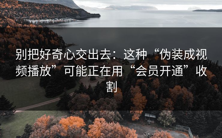 别把好奇心交出去：这种“伪装成视频播放”可能正在用“会员开通”收割
