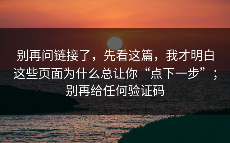 别再问链接了，先看这篇，我才明白这些页面为什么总让你“点下一步”；别再给任何验证码
