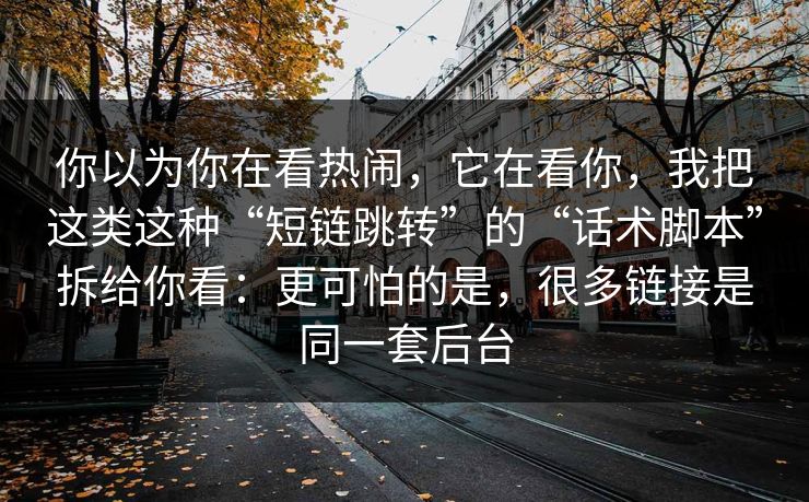 你以为你在看热闹，它在看你，我把这类这种“短链跳转”的“话术脚本”拆给你看：更可怕的是，很多链接是同一套后台