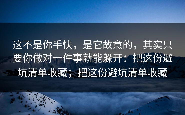 这不是你手快，是它故意的，其实只要你做对一件事就能躲开：把这份避坑清单收藏；把这份避坑清单收藏