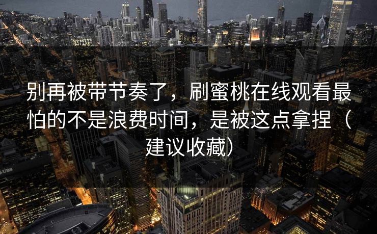 别再被带节奏了，刷蜜桃在线观看最怕的不是浪费时间，是被这点拿捏（建议收藏）