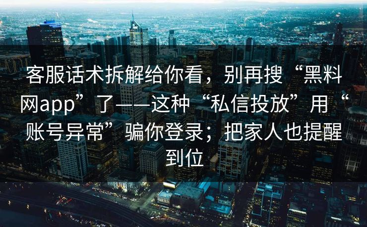 客服话术拆解给你看，别再搜“黑料网app”了——这种“私信投放”用“账号异常”骗你登录；把家人也提醒到位