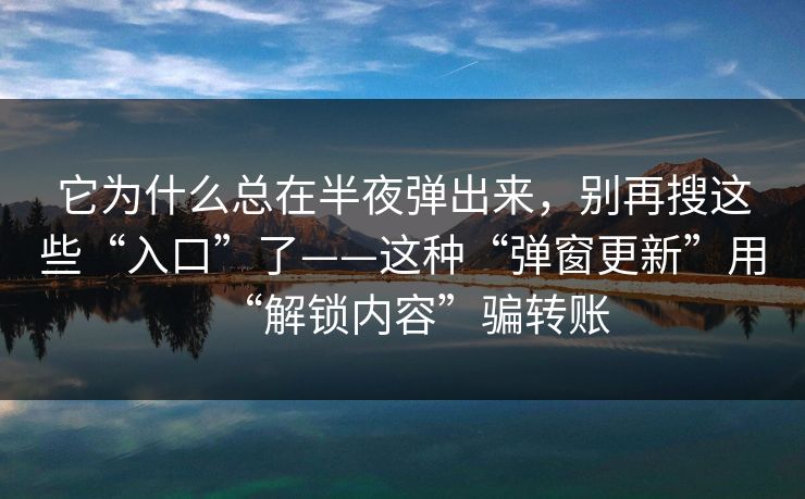 它为什么总在半夜弹出来，别再搜这些“入口”了——这种“弹窗更新”用“解锁内容”骗转账