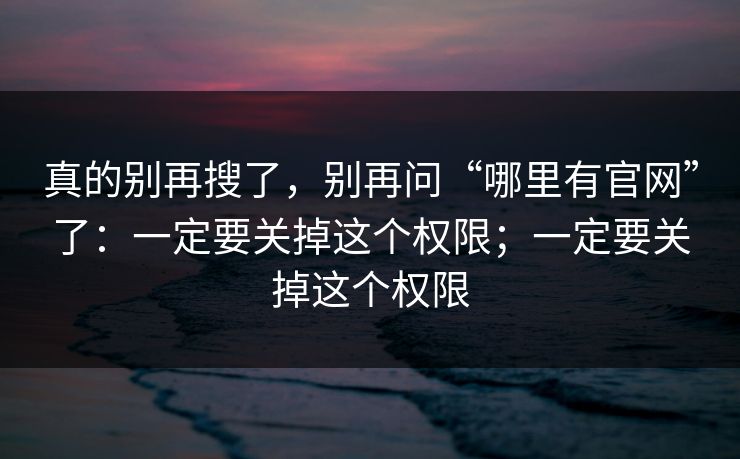 真的别再搜了，别再问“哪里有官网”了：一定要关掉这个权限；一定要关掉这个权限