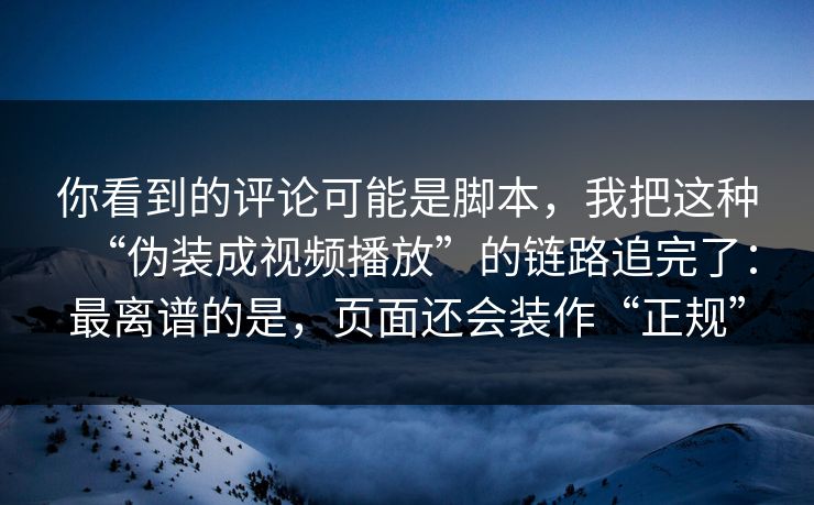 你看到的评论可能是脚本，我把这种“伪装成视频播放”的链路追完了：最离谱的是，页面还会装作“正规”