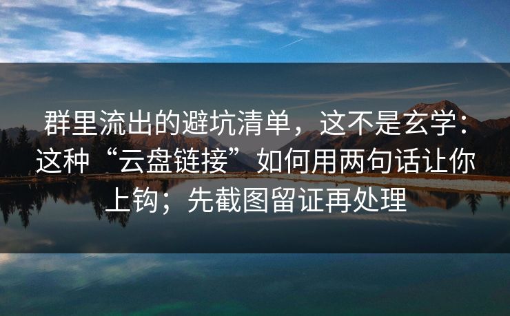 群里流出的避坑清单，这不是玄学：这种“云盘链接”如何用两句话让你上钩；先截图留证再处理