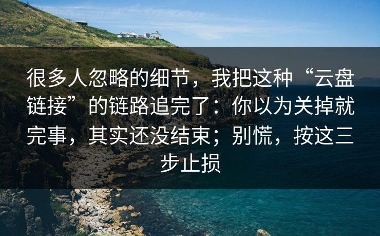 很多人忽略的细节，我把这种“云盘链接”的链路追完了：你以为关掉就完事，其实还没结束；别慌，按这三步止损