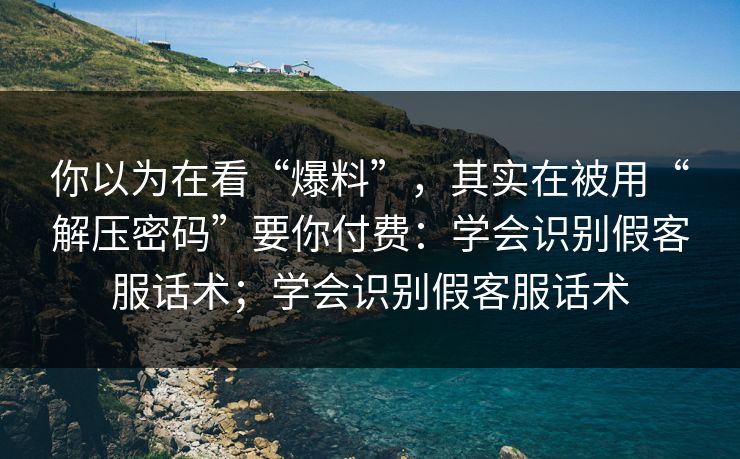 你以为在看“爆料”，其实在被用“解压密码”要你付费：学会识别假客服话术；学会识别假客服话术