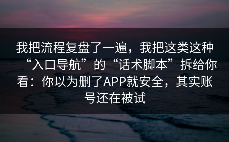 我把流程复盘了一遍，我把这类这种“入口导航”的“话术脚本”拆给你看：你以为删了APP就安全，其实账号还在被试