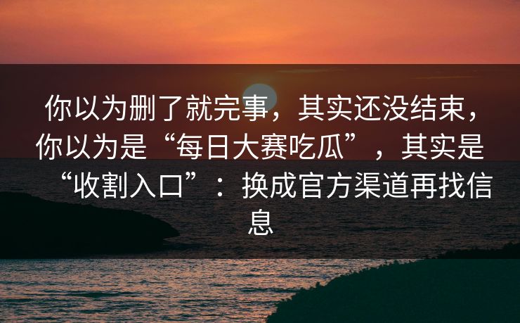 你以为删了就完事，其实还没结束，你以为是“每日大赛吃瓜”，其实是“收割入口”：换成官方渠道再找信息