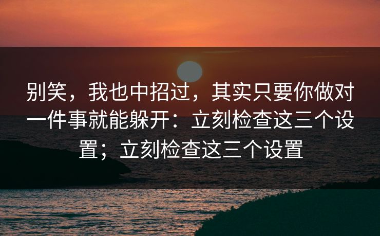 别笑，我也中招过，其实只要你做对一件事就能躲开：立刻检查这三个设置；立刻检查这三个设置