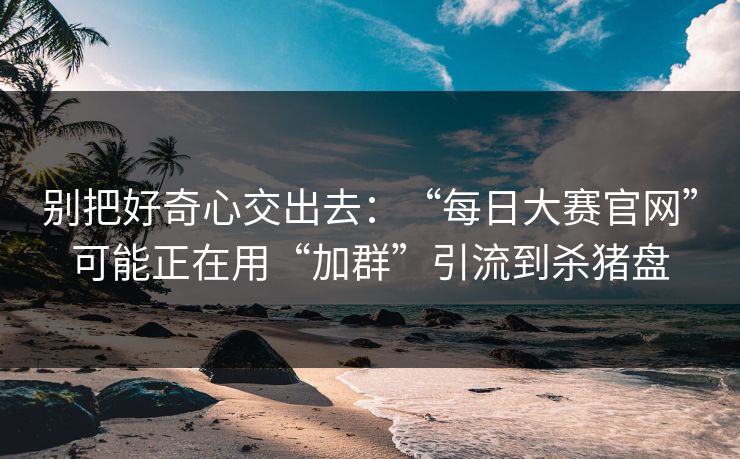 别把好奇心交出去：“每日大赛官网”可能正在用“加群”引流到杀猪盘