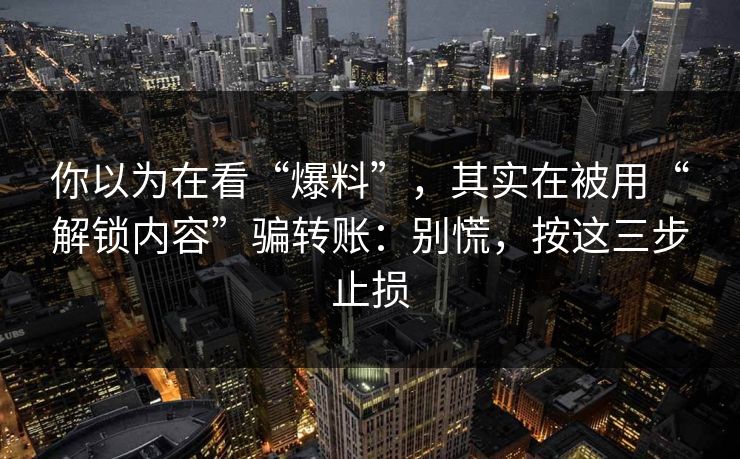 你以为在看“爆料”,其实在被用“解锁内容”骗转账:别慌,按这三步止损 你以为在看“爆料”,其实在被用“解锁内容”骗转账:别慌,按这三步止损