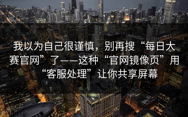 我以为自己很谨慎,别再搜“每日大赛官网”了——这种“官网镜像页”用“客服处理”让你共享屏幕 我以为自己很谨慎,别再搜“每日大赛官网”了——这种“官网镜像页”用“客服处理”让你共享屏幕