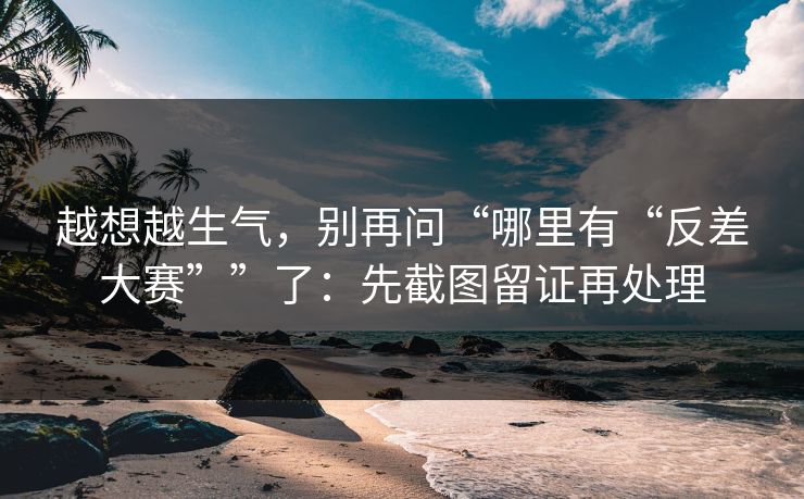 越想越生气,别再问“哪里有“反差大赛””了:先截图留证再处理 越想越生气,别再问“哪里有“反差大赛””了:先截图留证再处理