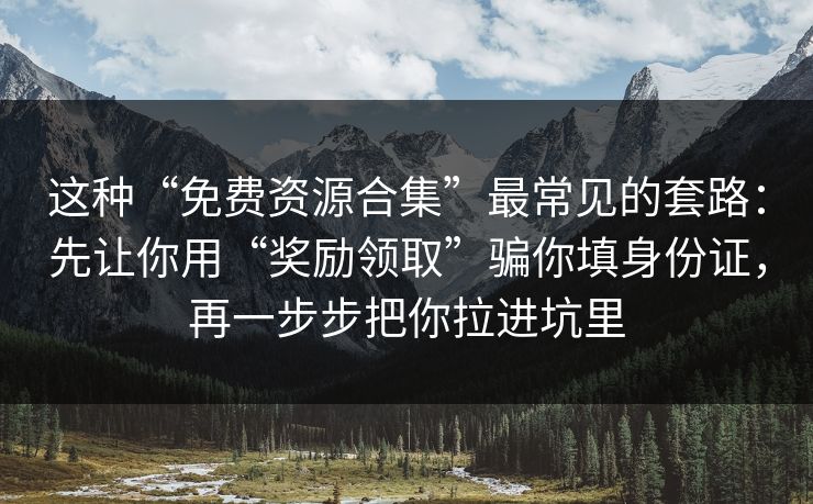 这种“免费资源合集”最常见的套路:先让你用“奖励领取”骗你填身份证,再一步步把你拉进坑里 这种“免费资源合集”最常见的套路:先让你用“奖励领取”骗你填身份证,再一步步把你拉进坑里