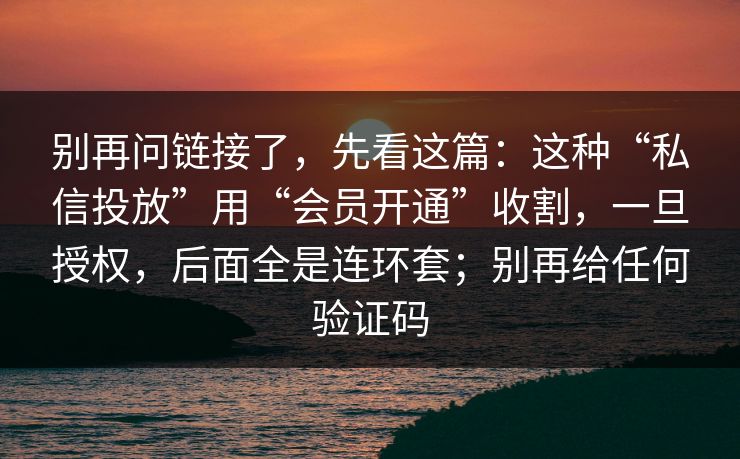 别再问链接了，先看这篇：这种“私信投放”用“会员开通”收割，一旦授权，后面全是连环套；别再给任何验证码