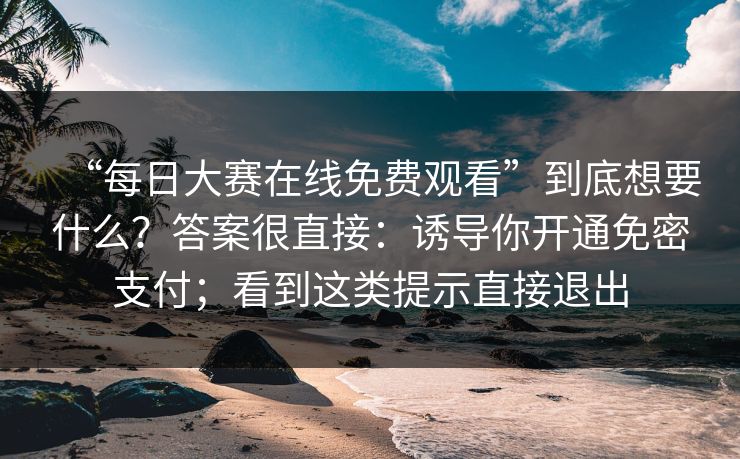 “每日大赛在线免费观看”到底想要什么?答案很直接:诱导你开通免密支付;看到这类提示直接退出 “每日大赛在线免费观看”到底想要什么?答案很直接:诱导你开通免密支付;看到这类提示直接退出
