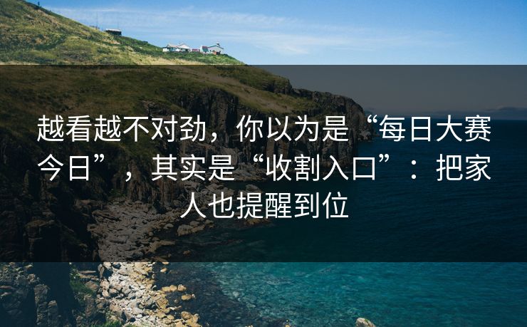 越看越不对劲,你以为是“每日大赛今日”,其实是“收割入口”:把家人也提醒到位 越看越不对劲,你以为是“每日大赛今日”,其实是“收割入口”:把家人也提醒到位