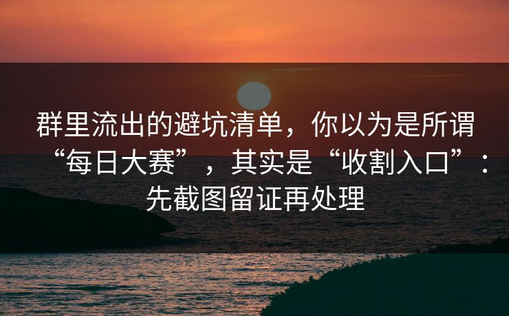 群里流出的避坑清单，你以为是所谓“每日大赛”，其实是“收割入口”：先截图留证再处理