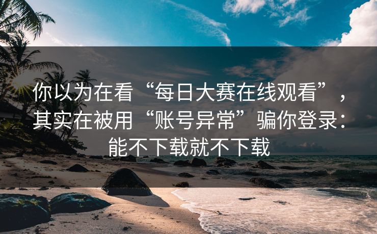 你以为在看“每日大赛在线观看”，其实在被用“账号异常”骗你登录：能不下载就不下载