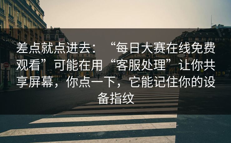 差点就点进去：“每日大赛在线免费观看”可能在用“客服处理”让你共享屏幕，你点一下，它能记住你的设备指纹