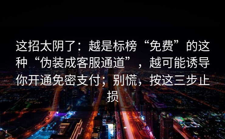 这招太阴了:越是标榜“免费”的这种“伪装成客服通道”,越可能诱导你开通免密支付;别慌,按这三步止损 这招太阴了:越是标榜“免费”的这种“伪装成客服通道”,越可能诱导你开通免密支付;别慌,按这三步止损