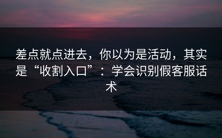 差点就点进去，你以为是活动，其实是“收割入口”：学会识别假客服话术