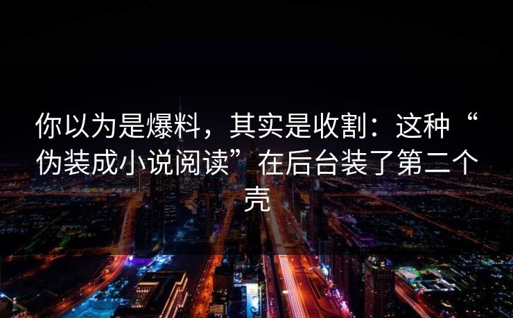 你以为是爆料,其实是收割:这种“伪装成小说阅读”在后台装了第二个壳 你以为是爆料,其实是收割:这种“伪装成小说阅读”在后台装了第二个壳