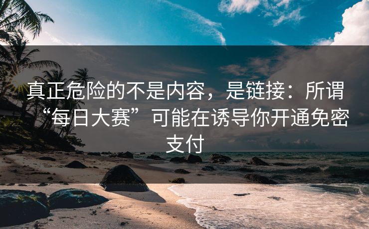 真正危险的不是内容,是链接:所谓“每日大赛”可能在诱导你开通免密支付 真正危险的不是内容,是链接:所谓“每日大赛”可能在诱导你开通免密支付