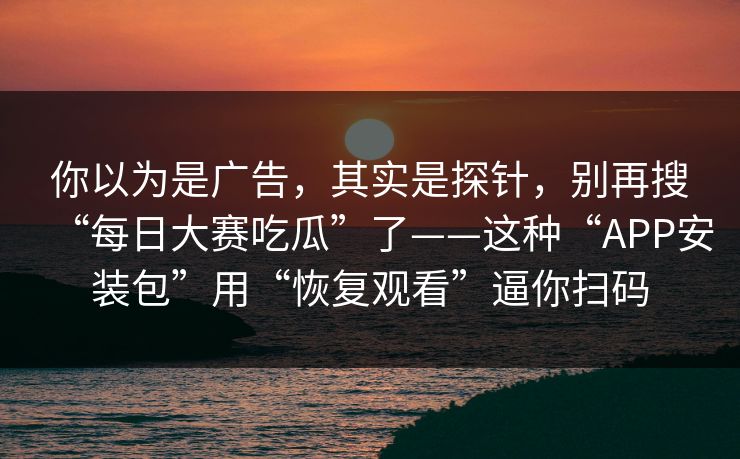 你以为是广告,其实是探针,别再搜“每日大赛吃瓜”了——这种“APP安装包”用“恢复观看”逼你扫码 你以为是广告,其实是探针,别再搜“每日大赛吃瓜”了——这种“APP安装包”用“恢复观看”逼你扫码