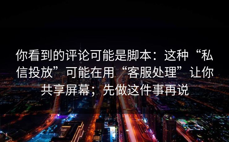 你看到的评论可能是脚本:这种“私信投放”可能在用“客服处理”让你共享屏幕;先做这件事再说 你看到的评论可能是脚本:这种“私信投放”可能在用“客服处理”让你共享屏幕;先做这件事再说