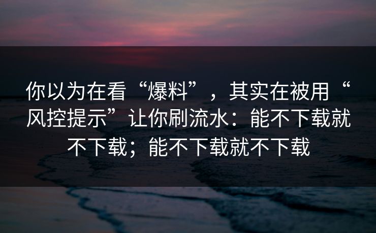 你以为在看“爆料”,其实在被用“风控提示”让你刷流水:能不下载就不下载;能不下载就不下载 你以为在看“爆料”,其实在被用“风控提示”让你刷流水:能不下载就不下载;能不下载就不下载