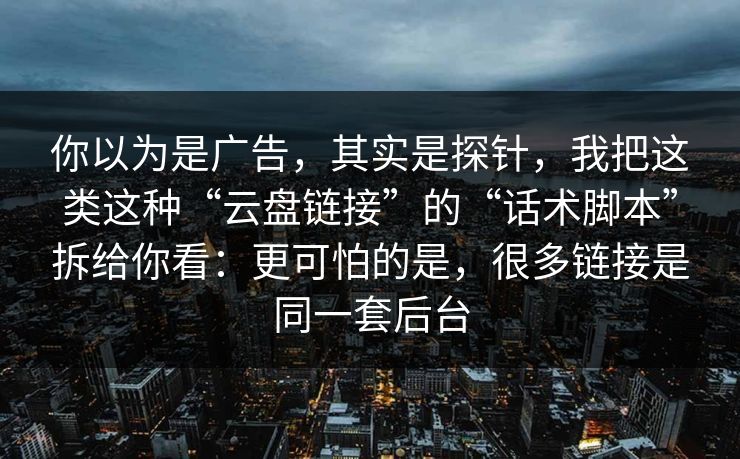 你以为是广告,其实是探针,我把这类这种“云盘链接”的“话术脚本”拆给你看:更可怕的是,很多链接是同一套后台 你以为是广告,其实是探针,我把这类这种“云盘链接”的“话术脚本”拆给你看:更可怕的是,很多链接是同一套后台