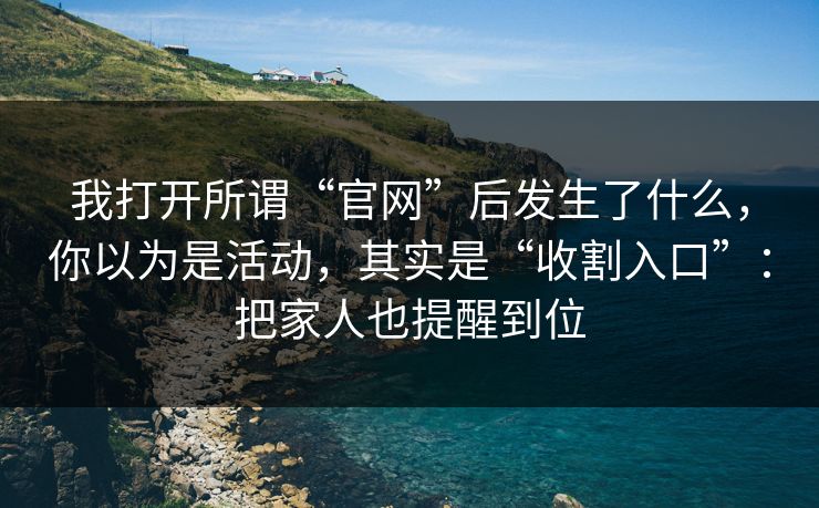 我打开所谓“官网”后发生了什么，你以为是活动，其实是“收割入口”：把家人也提醒到位