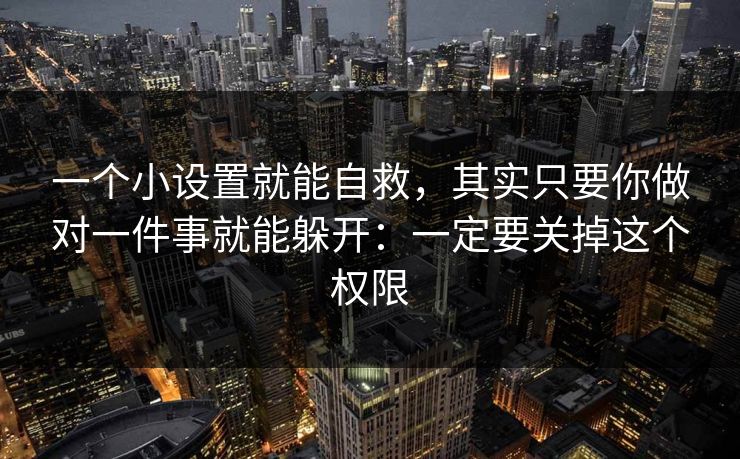 一个小设置就能自救，其实只要你做对一件事就能躲开：一定要关掉这个权限