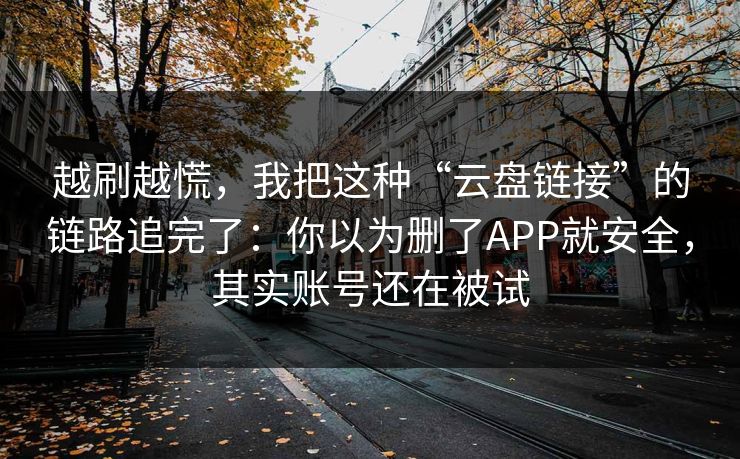 越刷越慌,我把这种“云盘链接”的链路追完了:你以为删了APP就安全,其实账号还在被试 越刷越慌,我把这种“云盘链接”的链路追完了:你以为删了APP就安全,其实账号还在被试